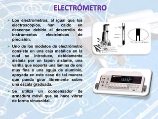  Los electrómetros, al igual que los
electroscopios, han caído en
descenso debido al desarrollo de
instrumentos electrónicos de
precisión.
 Uno de los modelos de electrómetro
consiste en una caja metálica en la
cual se introduce, debidamente
aislada por un tapón aislante, una
varilla que soporta una lámina de oro
muy fina o una aguja de aluminio,
apoyada en este caso de tal manera
que pueda girar libremente sobre
una escala graduada.
 Se utiliza un condensador de
armadura móvil que se hace vibrar
de forma sinusoidal.
 