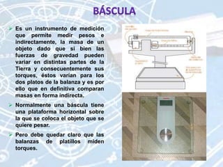 Es un instrumento de medición
que permite medir pesos e
indirectamente, la masa de un
objeto dado que si bien las
fuerzas de gravedad pueden
variar en distintas partes de la
Tierra y consecuentemente sus
torques, éstos varían para los
dos platos de la balanza y es por
ello que en definitiva comparan
masas en forma indirecta.
 Normalmente una báscula tiene
una plataforma horizontal sobre
la que se coloca el objeto que se
quiere pesar.
 Pero debe quedar claro que las
balanzas de platillos miden
torques.
 