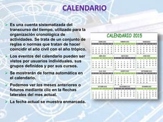  Es una cuenta sistematizada del
transcurso del tiempo, utilizado para la
organización cronológica de
actividades. Se trata de un conjunto de
reglas o normas que tratan de hacer
coincidir el año civil con el año trópico.
 Los eventos del calendario pueden ser
vistos por usuarios individuales, sus
grupos definidos y por sus cursos.
 Se mostrarán de forma automática en
el calendario.
 Podemos ver los meses anteriores o
futuros mediante clic en la flechas
laterales del mes actual.
 La fecha actual se muestra enmarcada.
 