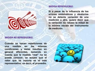 Si a pesar de la influencia de los
errores sistemáticos y aleatorios
no se detecta variación de una
medición a otra, quiere decir que
la variación no rebasa la mitad de
la mínima escala del instrumento
de medición.
Cuando se hacen repeticiones de
una medida en las mismas
condiciones y éstas resultan en
general diferentes, tomando en
cuenta que la medida “real” no se
puede conocer, se acepta que el
valor que se reporta es el más
representativo, es decir, el promedio.
 