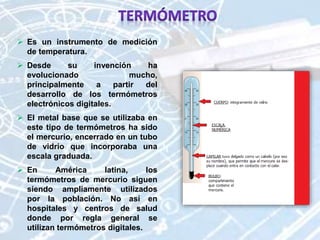  Es un instrumento de medición
de temperatura.
 Desde su invención ha
evolucionado mucho,
principalmente a partir del
desarrollo de los termómetros
electrónicos digitales.
 El metal base que se utilizaba en
este tipo de termómetros ha sido
el mercurio, encerrado en un tubo
de vidrio que incorporaba una
escala graduada.
 En América latina, los
termómetros de mercurio siguen
siendo ampliamente utilizados
por la población. No así en
hospitales y centros de salud
donde por regla general se
utilizan termómetros digitales.
 