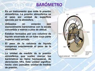  Es un instrumento que mide la presión
atmosférica. La presión atmosférica es
el peso por unidad de superficie
ejercida por la atmósfera.
 Utilizados en aviación son
esencialmente barómetros con la escala
convertida a metros o pies de altitud.
 Estaban formados por una columna de
líquido encerrada en un tubo cuya parte
superior está cerrada.
 El peso de la columna de líquido
compensa exactamente el peso de la
atmósfera.
 La unidad de medida de la presión
atmosférica que suelen marcar los
barómetros se llama hectopascal, de
abreviación hPa. Esta unidad significa:
hecto: cien; pascales: unidad de medida
de presión.
 