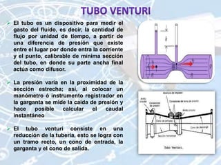 El tubo es un dispositivo para medir el
gasto del fluido, es decir, la cantidad de
flujo por unidad de tiempo, a partir de
una diferencia de presión que existe
entre el lugar por donde entra la corriente
y el punto, calibrable de mínima sección
del tubo, en donde su parte ancha final
actúa como difusor.
 La presión varía en la proximidad de la
sección estrecha; así, al colocar un
manómetro ó instrumento registrador en
la garganta se mide la caída de presión y
hace posible calcular el caudal
instantáneo
 El tubo venturi consiste en una
reducción de la tubería, esto se logra con
un tramo recto, un cono de entrada, la
garganta y el cono de salida.
 
