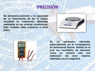 Se denomina precisión a la capacidad
de un instrumento de dar el mismo
resultado en mediciones diferentes
realizadas en las mismas condiciones.
Esta cualidad debe evaluarse a corto
plazo.
Es un parámetro relevante,
especialmente en la investigación
de fenómenos físicos, ámbito en el
cual los resultados se expresan
como un número más una
indicación del error máximo
estimado para la magnitud.
 