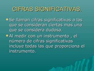 CIFRAS SIGNIFICATIVAS.
 Se

llaman cifras significativas a las
que se consideran ciertas mas una
que se considera dudosa.
 Al medir con un instrumento , el
número de cifras significativas
incluye todas las que proporciona el
instrumento.

 