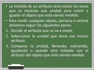 • La medida de un atributo será contar las veces
que se necesita una unidad para cubrir o
igualar el objeto que está siendo medido.
• Para medir cualquier objeto, persona o animal
debemos seguir los siguientes pasos:
1. Decidir el atributo que se va a medir.
2. Seleccionar la unidad que tiene ese mismo
atributo.
3. Comparar la unidad, llenando, cubriendo,
igualando o usando otro método con el
atributo del objeto que está siendo medido.

 