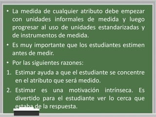 • La medida de cualquier atributo debe empezar
con unidades informales de medida y luego
progresar al uso de unidades estandarizadas y
de instrumentos de medida.
• Es muy importante que los estudiantes estimen
antes de medir.
• Por las siguientes razones:
1. Estimar ayuda a que el estudiante se concentre
en el atributo que será medido.
2. Estimar es una motivación intrínseca. Es
divertido para el estudiante ver lo cerca que
estaba de la respuesta.

 