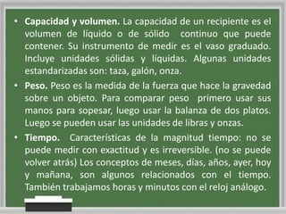 • Capacidad y volumen. La capacidad de un recipiente es el
volumen de líquido o de sólido continuo que puede
contener. Su instrumento de medir es el vaso graduado.
Incluye unidades sólidas y líquidas. Algunas unidades
estandarizadas son: taza, galón, onza.
• Peso. Peso es la medida de la fuerza que hace la gravedad
sobre un objeto. Para comparar peso primero usar sus
manos para sopesar, luego usar la balanza de dos platos.
Luego se pueden usar las unidades de libras y onzas.
• Tiempo. Características de la magnitud tiempo: no se
puede medir con exactitud y es irreversible. (no se puede
volver atrás) Los conceptos de meses, días, años, ayer, hoy
y mañana, son algunos relacionados con el tiempo.
También trabajamos horas y minutos con el reloj análogo.

 
