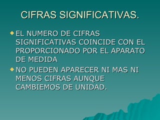 CIFRAS SIGNIFICATIVAS. EL NUMERO DE CIFRAS SIGNIFICATIVAS COINCIDE CON EL PROPORCIONADO POR EL APARATO DE MEDIDA NO PUEDEN APARECER NI MAS NI MENOS CIFRAS AUNQUE CAMBIEMOS DE UNIDAD. 