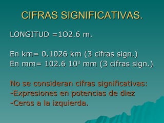 CIFRAS SIGNIFICATIVAS. LONGITUD =1O2.6 m. En km= 0.1026 km (3 cifras sign.) En mm= 102.6 10 3  mm (3 cifras sign.) No se consideran cifras significativas: -Expresiones en potencias de diez -Ceros a la izquierda. 