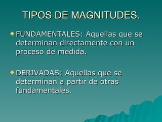 TIPOS DE MAGNITUDES. FUNDAMENTALES: Aquellas que se determinan directamente con un proceso de medida. DERIVADAS: Aquellas que se determinan a partir de otras fundamentales. 