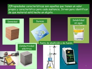 2)Propiedades características son aquellas que tienen un valor propio y característico para cada sustancia. Sirven para identificar de que material está hecho un objeto. Densidad Dureza Punto de ebullición y de fusión Solubilidad en agua Conductividad eléctrica 