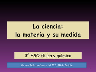 La ciencia:  la materia y su medida 3º ESO física y química Carmen Peña profesora del IES. Altaír Getafe 