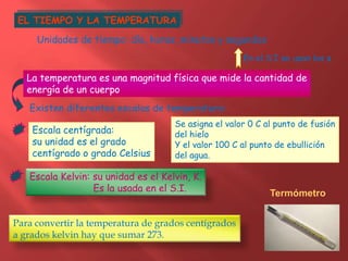 EL TIEMPO Y LA TEMPERATURA
Unidades de tiempo: día, horas, minutos y segundos
En el S.I se usan los s
La temperatura es una magnitud física que mide la cantidad de
energía de un cuerpo
Existen diferentes escalas de temperatura:
Escala centígrada:
su unidad es el grado
centígrado o grado Celsius
Escala Kelvin: su unidad es el Kelvin, K.
Es la usada en el S.I.
Para convertir la temperatura de grados centígrados
a grados kelvin hay que sumar 273.
Se asigna el valor 0 C al punto de fusión
del hielo
Y el valor 100 C al punto de ebullición
del agua.
Termómetro
 