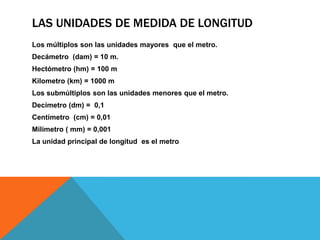 LAS UNIDADES DE MEDIDA DE LONGITUD
Los múltiplos son las unidades mayores que el metro.
Decámetro (dam) = 10 m.
Hectómetro (hm) = 100 m
Kilometro (km) = 1000 m
Los submúltiplos son las unidades menores que el metro.
Decímetro (dm) = 0,1
Centímetro (cm) = 0,01
Milímetro ( mm) = 0,001
La unidad principal de longitud es el metro