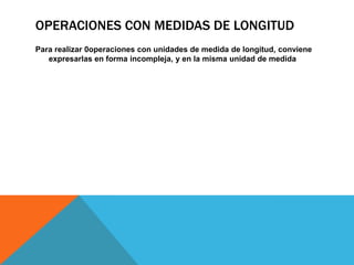 OPERACIONES CON MEDIDAS DE LONGITUD
Para realizar 0operaciones con unidades de medida de longitud, conviene
expresarlas en forma incompleja, y en la misma unidad de medida