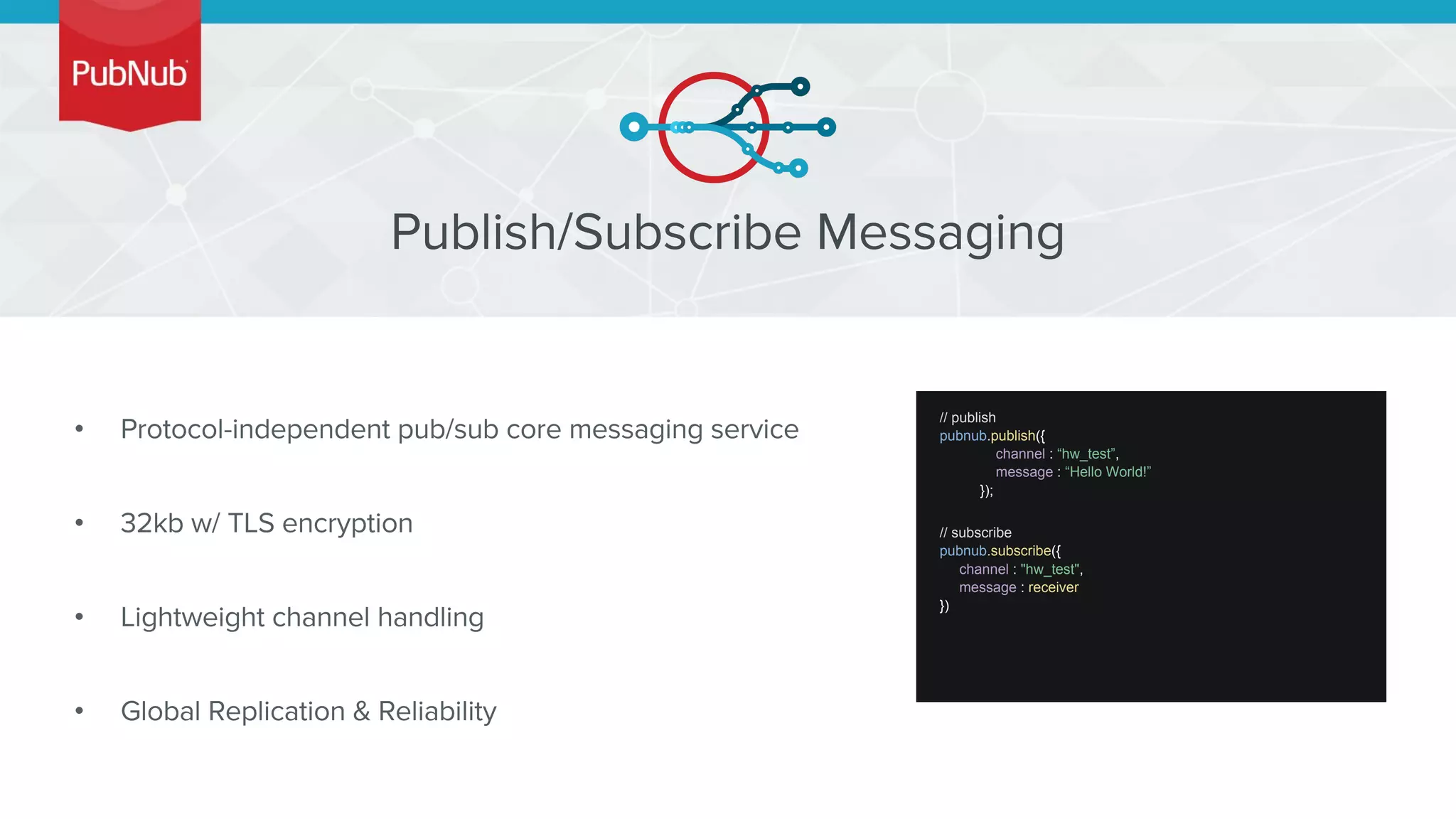 •
•
•
•
// publish
pubnub.publish({
channel : “hw_test”,
message : “Hello World!”
});
// subscribe
pubnub.subscribe({
channel : "hw_test",
message : receiver
})
 