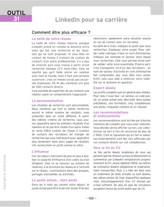 OUTIL
Linkedln pour sa carriere
Comment etre plus efficace ?
"O
o
c
13
Q
IX)
i-H
o
rM
ai
Q.
O
U
La taille de votre reseau
La taille de votre reseau importe, puisque
Linkedln prend en compte la distance entre
celui qui fait une recherche et les resul-
tats qui lui sont proposes. Si vous etes un
contact de niveau 3 (contact de contact de
contact) d'un autre professionnel, il y a peu
de chances qu'il vous trouve a partir d'une
recherche basique (2-3 mots-cles). Cela ne
signifie pas qu'il faille entrer en relation
avec tout le monde, mais il faut une certaine
ouverture : c'est un reseau social, pas un car-
net d'adresses. 55 % des membres ont plus
de 500 contacts directs.
II est possible de supprimer de ses contacts une
relation ayant un comportement inapproprie.
La personnalisation
Les resultats de recherche sont personnalises.
Deux membres qui font la meme recherche
auront le meme nombre de resultats, mais
presentes dans un ordre different. A partir
des memes criteres de recherche, vous pou-
vez apparaitre dans les premiers resultats d'un
membre et ne pas etre visible d'un autre. Faites
en sorte d'etre contact de niveau 2 (contact
de contact) des recruteurs (et charges de
recherche) qui vous interessent pour apparaitre
plus facilement dans leurs pages de resultats
s'ils recherchent un profil comme le votre.
L'influence
Les recruteurs cherchent de plus en plus a eva-
luer la capacite d'influence d'un cadre ou d'un
dirigeant. Cela va se mesurer au nombre de
relations, a la structure du reseau et a I'activite
sur le reseau : contributions dans des groupes,
partages d'actualites ou d'articles.
Le poste actuel... hors poste
Dans les 6 mois qui suivent votre depart, le
poste actuel peut etre le dernier poste. Precisez
neanmoins rapidement votre situation exacte
en cas de contact avec un recruteur.
Au-dela de 6 mois, indiquez le poste que vous
recherchez. Expliquez votre projet. Pour vali-
der cette rubrique, il faut un nom d'entreprise.
Indiquez par exemple le secteur dans lequel
vous recherchez. Cela vous permet d'une part
de valider cette zone essentielle. D'autre part,
c'est transparent vis-a-vis des recruteurs : un
nom de secteur d'activite en nom d'entreprise
fait comprendre que vous etes hors poste.
Enfin, cela vous aide a renforcer votre visibi-
lite sur le domaine en question.
Expert absolu
Les profils complets sont en general plus visibles.
Pour cela, il vous faut; un secteur, un code pos-
tal, un poste actuel avec descriptif, deux postes
precedents, une formation, cinq competences,
une photo, cinquante contacts et un resume.
Les recommandations
et endorsements
Les recommandations sont ecrites par d'autres
membres de Linkedln que vous avez sollicites.
Vous decidez de les afficher ou non. Les collec-
tionner ne sert a rien (le record est de plus de
2 900). C'est le signataire qui en fait la valeur.
Les endorsements sont des dies effectues par
vos contacts directs sur vos competences.
Vers la fin du CV
Je fais partie depuis longtemps de ceux qui
pensent que les reseaux sociaux professionnels (a
commencer par Linkedln) remplaceront progres-
sivement le CV. Jeune diplome (1993), les lettres
de motivation etaient obligatoires et imperative-
ment manuscrites. Puis, il a fallu les faire avec
un traitement de texte. Ensuite ce sont devenu
des pieces jointes de mail. Aujourd'hui quelques
mots d'accompagnement d'un CV envoye par
e-mail suffisent. De plus en plus de recruteurs
acceptent I'envoi de profil plutot que de CV.
- 100 -
 