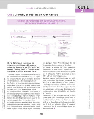 DOSSIER 3 DIGITAL & RESEAUX SOCIAUX
CAS : Linkedln, un outil cle de votre carriere
OUTIL
31
COMBIEN DE PERSONNES ONT CONSULTE VOTRE PROFIL
AU COURS DES 90 DERNIERS JOURS ?
Qui a consults votre protil ? Qui a consults vos publications 7 Votrs classsmsnt dans iss vuss ds protil
/j vue> de
Pro
"'
suriesSOoemieisjouTS
visiteurstravsmartchezGLSFrancs
Vves du orciln Estmstion det rues H" Actionspi ses
76 VIS
Masquerisst'spriaces
visiteursdontla(Orclion estConsultant
15 levi -21 fevr
152 vues de profll
43
Enbaussede 32 :
opar
rapporta la sernaine
precedenle -
acllons prises
Enhaussede isa
eipar
rapportila semalne
prtcedenle»
Vousaver
. Ajoute 39re.ation$
• Comiente 2 "Ouue es
• Aimeun ante
• Puoi e -n art: e
Herve Bommelaer, consultant en
outplacement, Enjeux & Dirigeants,
auteur de Booster sa carriere grace au
reseau, Eyrolles, 2012 et Trouver le bon
job grace au reseau, Eyrolles, 2015
Aujourd'hui, il faut savoir piloter sa carriere car
les parcours professionnels balises « a la papa »
ne concernent plus qu'une minorite de mam-
mouths scotches a de vetustes privileges.
En d'autres termes, nous sommes tous des can-
didats a vie. Et dans cette lutte permanente pour
obtenir et garder le bon job, les competences ne
suffisent plus. II faut etre visible et lisible.
En guelgues annees, Linkedln a revolutionne le
marche de I'emploi des cadres dans la mesure
ou il permet a chague individu d'afficher ouver-
tement ses atouts professionnels aupres des
recruteurs potentiels du monde entier.
En ce sens, Linkedln remet en cause le business
model classique du recrutement car les candi-
dats sont maintenant visibles et lisibles par un
grand nombre de decideurs et plus seulement
par quelques happy few detenteurs de pre-
cieuses et onereuses bases de donnees.
De meme, le succes de cette plateforme
commande a tout cadre responsable de
reprendre enfin le volant de sa carriere plutot
que de le laisser a d'autres (chasseurs de tetes,
DRH, patrons hierarchiques, etc.).
Mais etre present sur Linkedln n'est pas suffi-
sant. II faut aussi apprendre a utiliser ce vec-
teur pour activer le reseau en etant proactif :
il ne faut pas seulement s'afficher pour que les
recruteurs viennent a soi; il est urgent d'identi-
fier des contacts pertinents et de les approcher
intelligemment pour demultiplier ses chances
de reussite.
Conclusion : il est indispensable de se faire
former a cet outil par des specialistes pour en
tirer le maximum. Cette plateforme est puis-
sante et la plupart des utilisateurs n'exploitent
que 10 % de son potentiel. Raison de plus pour
y investir un peu de temps et beaucoup de pro-
fessionnalisme. ■
CD
'QJ
CD
t_>
CD
CO
=5
O
Q.
TD
CD
jx:
- 101 -
 