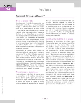 OUTIL
34 YouTube
Comment etre plus efficace ?
Creer sa chame video
Techniquement, il est tres simple de creer une
chame video sur YouTube a partir d'un compte
Google. La difficulte reside plutot dans la defi-
nition de la ligne editoriale de votre chame
TV sur Internet. La premiere option consiste
a utiliser cette chame comme un espace de
stockage de vos videos. Cela est certes utile
mais il est plus interessant d'en faire un media
a part entiere, une vraie chame de television
corporate. Pour cela, mettez I'accent sur les
contenus afin que votre chame reflete I'identite
de la marque et apporte une valeur ajoutee a
vos visiteurs. Veillez aussi a ce que I'integra-
lite de vos contenus videos soit coherente avec
votre ligne editoriale.
Personnalisez et habillez votre chame en
creant une icone, le logo de votre chame un
peu comme TF1 ou Arte ! II faudra egalement
ajouter une banniere d'illustration qui appa-
raTtra en tete de I'ecran YouTube et indiquera
I'atmosphere et la tonalite de votre chame. Elle
s'affichera sur tous les appareils : televiseurs,
mobiles, tablettes, etc. Elle doit faire au moins
2 560 x 1 440 pixels. L'icone, elle, viendra en
superposition sur le cote gauche de la banniere
d'illustration et sur la page de lecture.
Tourner avec un smartphone
II est maintenant tres facile de tourner avec
un smartphone et de produire des contenus
d'assez bonne qualite pour peu que Ton
respecte les regies primordiales du tournage,
en veillant a la qualite de I'image et notam-
ment au cadrage, a la nettete et la stabilite.
(N
©
j-I
JZ
CT1
>
Q.
O
U
YouTube propose une application mobile tres
pratique : YouTube capture. Elle permet de
tourner une video avec son smartphone, de
la modifier et /ou de la corriger, de faire un
montage video et meme d'ajouter une bande-
son puis de transferer immediatement le tout
sur votre chame YouTube. Un outil particulie-
rement interessant pour mettre en ligne des
videos prise sur le vif.
Ameliorer la visibilite de la chame
Renseignez la description de chame dans
I'onglet «A propos» pour preciser I'objectif et
les contenus de votre chame. Cette descrip-
tion s'affiche lorsque les utilisateurs passent
la souris sur l'icone de votre chaine depuis
une page de lecture. Elle peut contenir jusqu'a
1 000 caracteres et egalement inclure des
liens. Presentez votre entreprise, ou I'objectif
de votre chame, dans une courte video de 30 a
60 secondes afin que les internautes identifient
tres vite I'interet qu'ils auront a regarder votre
chame et s'y abonner. Encouragez-les a le faire
dans votre video. Pensez a integrer des tags a
vos videos, ces informations aideront les inter-
nautes a trouver vos videos sur les moteurs
de recherche. Vous pouvez aussi ajouter des
fiches et des annotations complementaires
sur une video, que I'internaute peut activer en
cliquant sur une zone de I'image. II est egale-
ment possible d'integrer une watermark, un
logo qui apparait dans Tangle inferieur droit
des videos et qui permet d'identifier la chame.
L'internaute peut cliquer sur cette watermark
pour s'abonner immediatement a la chaine.
- 108 -
 