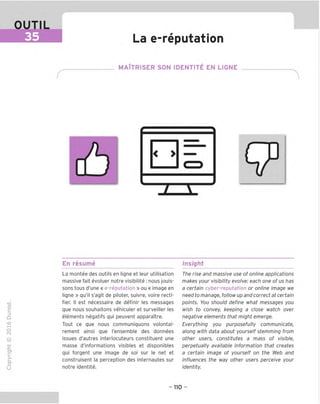 OUTIL
35 La e-reputation
MAITRISER SON IDENTITE EN LIGNE
En resume Insight
TD
O
C
=!
Q
o
fN
sz
>■
CL
o
u
La montee des outils en ligne et leur utilisation
massive fait evoluer notre visibilite : nous jouis-
sons tous d'une « e-reputation » ou « image en
ligne » gu'il s'agit de piloter, suivre, voire recti-
fier. II est necessaire de definir les messages
que nous souhaitons vehiculer et surveiller les
elements negatifs qui peuvent apparaTtre.
Tout ce que nous communiquons volontai-
rement ainsi que I'ensemble des donnees
issues d'autres interlocuteurs constituent une
masse d'informations visibles et disponibles
qui forgent une image de soi sur le net et
construisent la perception des internautes sur
notre identite.
The rise and massive use of online applications
makes your visibility evolve: each one of us has
a certain cyber-reputation or online image we
need to manage, follow up and correct at certain
points. You should define what messages you
wish to convey, keeping a close watch over
negative elements that might emerge.
Everything you purposefully communicate,
along with data about yourself stemming from
other users, constitutes a mass of visible,
perpetually available information that creates
a certain image of yourself on the Web and
influences the way other users perceive your
identity.
- 110 -
 