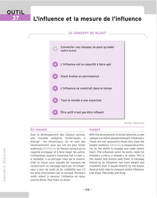 OUTIL
37 LMnfluence et la mesure de ('influence
LE CONCEPT DE KLOUT
Connecter vos reseaux ne peut qu'aider
votre score
L'influence est la capacite a faire agir
Q Klout evolue en permanence
L'influence se construit dans le temps
Tout le monde a une expertise
Etre actif n'est pas etre influent
Source : Klout.com
TD
o
c
Z5
Q
"X)
O
fN
-C
■|_
>■
Q-
O
U
En resume
Avec le developpement des reseaux sociaux,
une nouvelle categorie d'internautes a
emerge : les influenceurs. Ce ne sont pas
necessairement ceux qui ont les plus fortes
audiences. L'influence se mesure surtout par la
capacite a engager et a faire reagir les autres.
L'influenceur, quand il s'exprime, fait « Liker »,
« retweeter » ou partager ceux qui le suivent.
C'est la raison pour laquelle les marques les
recherchent. Un message repris par un influen-
ceur a plus de poids et de credibilite que s'il
est emis directement par la marque. Plusieurs
outils aident a mesurer l'influence en ligne,
comme Klout, Peerlndex ou Kred.
Insight
With the development of social networks, a new
category of online people emerged: influencers.
These are not necessarily those who have the
largest audience. Influence is measured prima-
rily by the ability to engage and make others
react. The influencer when he posts, make his
followers « Like », « retweet» or share. This is
the reason why brands seek them. A message
shared by an influencer has more weight and
credibility than if issued directly by the brand.
Several tools help to measure online influence,
Like Klout, Peerlndex and Kred.
- 114 -
 