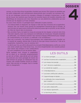 DOSSIER
"O
o
c
Z3
Q
VD
i-H
o
rsi
ai
L.
>-
Q.
O
U
sociaux, ou a les faire eclore lorsqu'elles n'existent pas encore. Elle s'assure en parallele que
les outils collaboratifs sont suffisamment dimensionnes pour accueillir ces nouveaux flux.
Un de ces challenges concerne les managers d'equipe et managers transversaux. Le defi
est de trouver des solutions pour favoriser de nouvelles fagons de travailler ensemble. Une
bibliotheque de ressources est a leur disposition sur une plateforme collaborative qui sera
enrichie par les equipes au fil des semaines.
Au cours d'une reunion, ils partagent leurs methodes et plans d'action.
- J'ai d'abord etabli un diagnostic de I'equipe a I'aide des feux tricolores de la cooperation,
annonce Tom, qui revient d'une mission de management transversal pour le Groupe. Je
vois tres bien sur quels leviers d'efficacite collective je peux agir en priorite: je vais clarifier
les roles de chacun dans le processus.
- Moi, enchame Flavie, j'ai repere le niveau de synergie de mon equipe. Le but est clair et les
roles bien repartis, mais nous manquons de methodes de travail pour resoudre ensemble
les difficultes. J'ai I'intention d'animer mes reunions d'equipe differemment pour changer
les comportements sur le terrain. La methode a I'air prometteuse !
- Pour moi, la priorite, c'est d'abord d'accompagner mes collaborateurs pour travailler sur
la volonte de cooperer, declare Mia. A terme, je reve que chacun incarne les 7 cles de la
cooperation. Aujourd'hui, nous en sommes loin !
- Le declic pour moi, ga a ete la decouverte du concept d'interdependance, confie Jos. Je me
suis rendu compte que j'intervenais trop. J'ai envie d'experimenter une nouvelle posture
pour laisser plus d'espace a mes collaborateurs
qui sont competents et ont de bonnes idees.
Apres quelques mois, lorsque la cooperation
est en place et se consolide progressivement
au sein de la filiale, Jade decide qu'il est temps
de construire une vision partagee de I'avenir de
cette division du groupe. En impliquant tous les
niveaux, elle compte fluidifier encore la collabo-
ration inter-services et engager tout le monde
dans le changement.
LES OUTILS
38
39
40
41
La vision partagee
Les feux tricolores de la cooperation,
Les niveaux de synergie
Les 7 cles de la cooperation
.118
.122
.124
128
42 La volonte de cooperer 132
43 L'interdependance 134
Les leviers d'efficacite collective 138
45 L'apprentissage en equipe 140
46 La methode et les comportements
pour cooperer 144
47 Les communautes de pratique 148
48 Les outils collaboratifs 150
49 Les reseaux apprenants 152
50 Le learning by doing 154
 