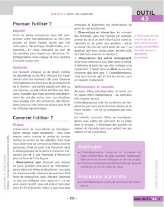DOSSIER 4 MODE COLLABORATIF
Pourquoi I'utiliser ?
Objectif
Vivre en pleine conscience nous fait com-
prendre notre interdependance au sein d'un
groupe ou d'une equipe, quelle que soit
notre place, hierarchique, fonctionnelle, occa-
sionnelle... En nous replagant au sein de
I'ecosysteme dans lequel nous evoluons, I'in-
terdependance nous engage et nous mobilise
a la juste proportion.
Contexte
Les reunions d'equipe ou de projet, comme
les debriefings ou les REX (Retours Sur Expe-
rience) sont des moments cles pour observer
I'interdependance entre tous les protagonistes
de la reunion : une parole suscite une idee ou
une reponse, qui elle-meme entrame des reac-
tions. Accepter que nous sommes interdepen-
dants les uns des autres dans ces situations
nous engage vers des consensus, des discus-
sions constructives, evite les debats sans fin et
les attitudes egocentriques.
Comment I'utiliser ?
Etapes
L'observation de nous-memes en interdepen-
dance change notre paradigme : nous nous
voyons moins comme le centre du monde,
comme au centre de nos activites, mais nous
nous observons au contraire au milieu d'autres
personnes. C'est un point tres important dans
le developpement de la pleine conscience. L'at-
tention portee a ces moments d'interaction
peut se faire de trois fagons :
1. Observations, seul. Pendant une dizaine
de jours, prendre conscience de I'interdepen-
dance dans son milieu professionnel: au cours
de chaque journee, observez en quoi vous etes
force de proposition, utile, efficace. Observez
ce que vos collegues vous apportent : ce qui
vous ouvre I'esprit, vous est utile et bon pour
vous. En fin de journee, notez ce que vous avez
OUTIL
43
remarque et egalement vos observations du
point de vue emotionnel.
2. Observations en interaction. Au moment
des echanges, dans une reunion par exemple,
prenez du recul un bref instant juste avant de
repondre ou de poser une question : est-ce
la bonne reaction de votre point de vue ? La
question que vous voulez poser est-elle utile,
va-t-elle faire avancer la reunion ?
3. Observations des autres interagissant.
Avez-vous tendance a vous jeter dans la melee,
a defendre le point de vue d'un collegue trop
rapidement, a reagir dans un debat qui ne vous
concerne que tres peu ? I'interdependance,
c'est aussi laisser agir et dire les autres, sans
en rajouter inutilement.
Methodologie et conseils
Accepter d'etre interdependant ne remet pas
en cause notre independance ; au contraire,
elle s'appuie dessus.
I'interdependance cree les conditions de I'ex-
perience que nous avons de nous-memes et de
notre monde : I'un ne se comprend pas sans
I'autre.
Un individu conscient d'etre en interdepen-
dance avec autrui est conscient de sa place
dans le groupe ; il developpe des qualites de
respect et d'ecoute, sans pour autant nier ses
valeurs ni ses convictions.
« Tout ce qui existe,
tout ce qui se pro-
duit, est le fruit de
causes entremelees
de mille fagons.»
Alexandra
David-Nee!
Avantages
L'interdependance comprise et acceptee est
signe d'ouverture, de plus qrandes responsabi-
lites vis-a-vis de nos collegues et de nos projets.
C'est une comprehension personnelle qui apporte
confiance en soi et prise de recul.
Precaution a prendre
L'interdependance n'est pas synonyme de depen-
dance.
CD
LJ
C
ro
■D
£=
CD
CL
-CD
■D
i—
CD
- 135 - suite OUTIL
 