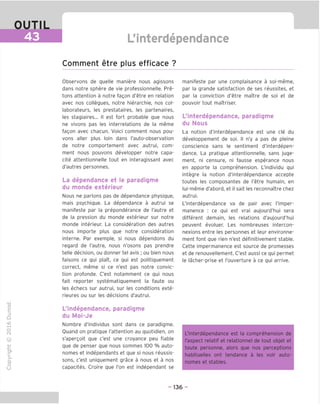 OUTIL
43 L'mterdependance
Comment etre plus efficace ?
"O
o
c
ZJ
Q
IX)
i-H
o
rM
ai
Q.
O
U
Observons de quelle maniere nous agissons
dans notre sphere de vie professionnelle. Pre-
tons attention a notre fagon d'etre en relation
avec nos collegues, notre hierarchie, nos col-
laborateurs, les prestataires, les partenaires,
les stagiaires... II est fort probable que nous
ne vivons pas les interrelations de la meme
fagon avec chacun. Voici comment nous pou-
vons aller plus loin dans I'auto-observation
de notre comportement avec autrui, com-
ment nous pouvons developper notre capa-
cite attentionnelle tout en interagissant avec
d'autres personnes.
La dependance et le paradiqme
du monde exterieur
Nous ne parlons pas de dependance physique,
mais psychique. La dependance a autrui se
manifeste par la preponderance de I'autre et
de la pression du monde exterieur sur notre
monde interieur. La consideration des autres
nous importe plus que notre consideration
interne. Par exemple, si nous dependons du
regard de I'autre, nous n'osons pas prendre
telle decision, ou donner tel avis ; ou bien nous
faisons ce qui plait, ce qui est politiquement
correct, meme si ce n'est pas notre convic-
tion profonde. C'est notamment ce qui nous
fait reporter systematiquement la faute ou
les echecs sur autrui, sur les conditions exte-
rieures ou sur les decisions d'autrui.
L'independance, paradiqme
du Moi-Je
Nombre d'individus sont dans ce paradiqme.
Ouand on pratique I'attention au quotidien, on
s'apergoit que c'est une croyance peu fiable
que de penser que nous sommes 100 % auto-
nomes et independants et que si nous reussis-
sons, c'est uniquement grace a nous et a nos
capacites. Croire que Ton est independant se
manifeste par une complaisance a soi-meme,
par la grande satisfaction de ses reussites, et
par la conviction d'etre maitre de soi et de
pouvoir tout maTtriser.
L'interdependance, paradiqme
du Nous
La notion d'interdependance est une cle du
developpement de soi. II n'y a pas de pleine
conscience sans le sentiment d'interdepen-
dance. La pratique attentionnelle, sans juge-
ment, ni censure, ni fausse esperance nous
en apporte la comprehension. L'individu qui
integre la notion d'interdependance accepte
toutes les composantes de I'etre humain, en
lui-meme d'abord, et il sait les reconnaTtre chez
autrui.
L'interdependance va de pair avec I'imper-
manence : ce qui est vrai aujourd'hui sera
different demain, les relations d'aujourd'hui
peuvent evoluer. Les nombreuses intercon-
nexions entre les personnes et leur environne-
ment font que rien n'est definitivement stable.
Cette impermanence est source de promesses
et de renouvellement. C'est aussi ce qui permet
le lacher-prise et I'ouverture a ce qui arrive.
L'interdependance est la comprehension de
I'aspect relatif et relationnel de tout objet et
toute personne, alors que nos perceptions
habituelles ont tendance a les voir auto-
nomes et stables.
- 136 -
 
