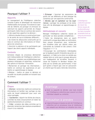 DOSSIER 4 MODE COLLABORATIF OUTIL
45
Pourquoi I'utiliser ?
Objectifs
Le management de Tintelligence collective
consiste a gerer et developper les ressources
intellectuelles d'un groupe. II lui donne la capa-
cite de reflechir, de partager et d'innover en
valorisant les apports personnels de chague
participant. Cette mise en commun des savoirs
et des expertises apporte a la decision :
> d'etre le resultat d'une co-construction a par-
tir de points de vue et d'attentes differents ;
> de rendre les desaccords constructifs par la
mise en commun des informations et I'emer-
gence de consensus ;
> d'enrichir la decision et les participants par
I'apport des divers apports individuels.
Contexte
Certaines etapes du processus decisionnel
sont indissociables de Tintelligence collective :
> Raisonner: analyser une problematique avec
plusieurs eclairages et expertises, rechercher
des options et favoriser I'innovation.
> Rechercher et partager les informations :
mettre en commun les experiences et per-
mettre un apprentissage en equipe.
> Realiser : mettre en place la decision et
recueillir les ecueils possibles en incluant tous
les acteurs.
4. Echanger : favoriser les expressions de
points de vue differents et faire emerger les
consensus par une approche constructive.
5. Decider, agir et capitaliser sur les expe-
riences : partager les pratiques et les tenta-
tives afin de developper un apprentissage en
equipe.
Methodologie et conseils
Manager Tintelligence collective repose en
particulier sur deux grandes competences :
> Traiter les divergences dans un esprit
constructif. Lorsque deux idees se confrontent,
faire preuve d'ouverture pour rechercher
une troisieme piste qui repond mieux aux
contraintes du contexte et des acteurs. C'est
I'equation 1 + 1 = 3.
> Encourager les contributions individuelles
par le feedback positif. S'interdire de porter un
jugement; si I'idee ou la vision ne semble pas
valable faire en sorte que le groupe decouvre
son inadequation de lui-meme. Souvent, a
cause de I'urgence le decideur bloque une
piste qui lui semble peu performante. II faut
qu'il garde a I'esprit que c'est en parcourant
un chemin que Ton peut y faire des rencontres.
L'intelligence
collective permet
de reunir les
forces issues de
la diversite pour
les faire travailler
ensemble tout au
long du processus
decisionnel.
Comment I'utiliser ?
Etapes
1. Informer: rechercher, mettre en commun les
informations et faciliter leur partage via des
outils de travail collaboratif pour avoir une
vision partagee.
2. Coordonner: repartir les taches de chacun,
controler les etats d'avancement et traiter les
dysfonctionnements en commun.
3. Creer : produire des idees enrichies par la
diversite, rechercher des solutions ensemble et
s'ouvrir a la creativite.
Avantage
Avoir la capacite de decider seul mais eclaire
par I'intelligence collective pour assurer un choix
individuel adapte au contexte.
Precaution a prendre
L'apprentissage en equipe au sein de rintelligence
collective est un processus long et intellectuel
peu adapte aux decisions en situation de crise.
d)
Q.
'=5
CT
-CD
C
QJ
CD
ITS
CO
IS)
■4—'
c
CD
i_
Q.
Q.
CD
- 141 - suite OUTIL
 