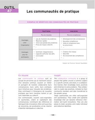 OUTIL
47 Les communautes de pratique
EXEMPLE DE BENEFICES DES COMMUNAUTES DE PRATIQUE
Court terme Long terme
Plus de resultats Plus de competences
Avantages
pour
I'organisation
• Lieu de resolution de problemes
• Reponses rapides
• Vision plus globale des problemes
• Prises de risques collectifs
• Developpement des connaissances
• Nouvelles competences
• Veille et comparaison avec
la concurrence
Avantages
pour les
participants
• Sentiment d'appartenance
• Capacite a affronter des defis
• Convivialite
• Creation d'un reseau
• Notoriete
• Accroissement des competences
Adapte de Florence Stenuit Hautdidier
"O
o
c
u
Q
IX)
i-H
o
CM
ai
Q.
O
U
En resume
Les communautes de pratique sont un
groupe de personnes qui se reunissent autour
d'un domaine commun, souvent un metier
et partagent de maniere collaborative leurs
connaissances, leurs outils, leurs pratiques,
leurs initiatives pour resoudre des problemes.
Elles contribuent a I'emergence de nouvelles
pratiques que leurs membres testent et qui
sont redonnees au collectif.
Ces communautes, souvent auto-organisees
et spontanees, creent et capitalisent des
connaissances, constituent des references et
fabriquent des innovations. Elles sont aussi lieu
de rencontres, de socialisation, et de creation
d'identite individuelle et collective.
Insight
The collaborative community is a group of
people that gather around a common subject
or a specific activity, and share, in a collabora-
tive manner, their knowledge, tools, practices
and initiatives to solve problems. They collabo-
rate to create new practices, initiated by their
community members and later transferred to
the greater group.
These communities are often self-organized
and spontaneous. They create and capitalize
knowledge that can become reference infor-
mation and build innovations. They are also
places to meet, socialize, and create individual
and collective identities.
- 148 -
 