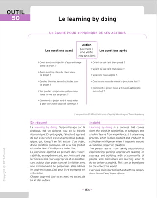 OUTIL
50 Le learning by doing
UN CADRE POUR APPRENDRE DE SES ACTIONS
Les questions avant
Action
Exemple :
une visite
chez un client
Les questions apres
> Ouels sont nos objectifs d'apprentissage
dans ce projet ?
> Ouels sont les roles du client dans
ce projet ?
> Ouelles theories seront utilisees dans
ce projet ?
> Sur quelles competences allons-nous
nous former sur ce projet ?
> Comment ce projet va-t-il nous aider
a aller vers notre objectif commun ?
> Ou'est-ce qui s'est bien passe ?
> Ou'est-ce qui s'est mal passe ?
> Ou'avons-nous appris ?
> Oue ferons-nous de mieux la prochaine fois ?
> Comment ce projet nous a-t-il aide a atteindre
notre but ?
Les question PrePost Motorola d'apres Mondragon Team Academy
En resume Insight
"O
o
c
ZJ
Q
IX)
i-H
o
CM
ai
Q.
O
U
Le learning by doing, I'apprentissage par la
pratique, est un concept issu de la theorie
economique. En pedagogic, I'etudiant apprend
de son experience. C'est un processus pedago-
gique, qui, lorsqu'il se fait autour d'un projet,
d'une creation commune, est a la fois produit
et producteur d'intelligence collective.
La personne apprend en prenant des respon-
sabilites, en experimentant, en choisissant des
lectures ou des cours appropries et en construi-
sant autour d'un projet concret a realiser avec
une communaute de personnes elles-memes
en apprentissage. Ceci peut etre transpose en
entreprise.
Chacun apprend pour lui et avec les autres, de
lui et des autres.
Learning by doing is a concept that comes
from the world of economics. In pedagogy, the
student learns from experience. It is a learning
process, which is both product and producer of
collective intelligence when it happens around
a common project or creation.
The person learns from taking responsibility,
experiencing, picking appropriate reading or
course,s and building with a community of
people who themselves are learning what to
do to deliver a project. This can be translated
to the enterprise world.
Everyone learns for himselfand with the others,
from himself and from others.
- 154 -
 