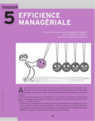 DOSSIER
EFFICIENCE
MANAGERIALE
« L'art de diriger consiste a savoir abandonner la baguette
pour ne pas gener I'orchestre. »
Herbert von Karajan, chef d'orchestre
TD
O
c
3
Q
10
rH
o
rsi
JC
gi
L-
>-
Q.
O
U
Arnaud, Sophie et Laure se sont rencontres au club de tennis. Ils se retrouvent regu-
lierement avec d'autres joueurs apres leurs seances d'entramement. C'est I'occasion
de souffler apres des journees de travail bien remplies et de bavarder de choses et
d'autres.
Ce soir-la, Arnaud raconte qu'il est deborde et qu'il ne voit : comment s'en sortir face a
toutes les urgences qui lui tombent dessus en ce moment. Laure a rencontre la meme diffi-
culty il y a quelques temps :
- Finalement j'ai compris que mon efficience repose essentiellement sur la gestion des prio-
rites. J'utilise la matrice Urgent & Important, aussi bien pour moi que pour I'activite de
mon equipe. Comme j'ai une vue d'ensemble, je sais quelle tache un collaborateur peut
deleguer a un autre ; je vois bien aussi celles qu'on peut reporter.
 