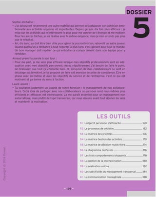 DOSSIER
Sophie enchame :
- J'ai decouvert recemment une autre matrice qui permet de juxtaposer son adhesion emo-
tionnelle aux activites urgentes et importantes. Depuis, je suis dix fois plus efficace : je
mise sur les activites qui m'interessent le plus pour me donner de I'energie et me motiver.
Pour les autres taches, je les realise avec la meme exigence, mais je n'en attends pas plus
que le resultat.
- Ah, dis done, ce doit etre bien utile pour gerer la procrastination, rebondit un autre joueur.
Ouand quelqu'un a tendance a tout reporter a plus tard, e'est genant pour tout le monde.
Un bon manager doit reperer ce qui entrame ce comportement dans son equipe pour y
remedier.
Arnaud prend la parole a son tour:
- Pour ma part, je me sens plus efficace lorsque mes objectifs professionnels sont en ade-
quation avec mes objectifs personnels. Assez regulierement, j'ai besoin de faire le point,
de m'assurer que tout ga concorde bien. Et, lorsqu'un de mes collaborateurs se sent en
decalage ou demotive, je lui propose de faire cet exercice de prise de conscience. Etre en
phase avec soi-meme et avec les objectifs du service et de I'entreprise, e'est ce qui est
motivant et ga donne du sens a I'action.
Laure ajoute :
- Tu soulignes justement un aspect de notre fonction : le management de nos collabora-
teurs. Cette idee de partager avec nos collaborateurs ce qui nous rend nous-memes plus
efficients et efficaces est interessante. Qa me paraTt essentiel pour un management non
autocratique, mais plutot de type transversal, car nous devons avant tout donner du sens
et maintenir la motivation.
"O
o
c
Z3
Q
KO
T—i
o
rsl
ai
L.
>-
Q.
O
U
LES OUTILS
51 L'objectif personnel d'efficacite 160
52 Le processes de decision 162
53 La matrice des priorites 166
54 La matrice Gestion des activites 170
La matrice de decision multicritere 174
56 Le diagramme de Pareto 176
57 Les trois comportements bloquants 178
58 La gestion de la procrastination 180
59 La realisation unitive 182
60 Les specificites du management transversal 184
61 La communication manageriale 188
159E
 