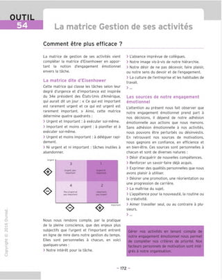 OUTIL
54 La matrice Gestion de ses activites
Comment etre plus efficace ?
TD
O
C
ZD
Q
"X)
O
fN
-C
■|_
>■
Q-
O
U
La matrice de gestion de ses activites vient
completer la matrice d'Eisenhower en appor-
tant la notion d'engagement emotionnel
envers la tache.
La matrice dite d'Eisenhower
Cette matrice gui classe les taches selon leur
degre d'urgence et d'importance est inspiree
du 34e president des Etats-Unis d'Amerigue,
gui aurait dit un jour : « Ce gui est important
est rarement urgent et ce gui est urgent est
rarement important. » Ainsi, cette matrice
determine guatre guadrants :
> Urgent et Important : a executer soi-meme.
> Important et moins urgent : a planifier et a
executer soi-meme.
> Urgent et moins important ; a deleguer rapi-
dement.
> Ni urgent et ni important : taches inutiles a
abandonner.
Urgent
3 1
Urgent, pen Urgent et
Important Important
4 2
Peu Urgent et Important,
peu Important peu Urgent
Important
Nous nous rendons compte, par la pratigue
de la pleine conscience, gue des enjeux plus
subjectifs gue I'urgent et I'important entrent
en ligne de mire dans notre gestion du temps.
Elles sont personnelles a chacun, en voici
guelgues-unes :
> Notre interet pour la tache.
> L'absence imprevue de collegues.
> Notre image vis-a-vis de notre hierarchie.
> Notre desir de ne pas decevoir, faire plaisir,
ou notre sens du devoir et de I'engagement.
> La culture de I'entreprise et les habitudes de
travail.
Les sources de notre engagement
emotionnel
L'attention au present nous fait observer gue
notre engagement emotionnel prend part a
nos decisions, il depend de notre adhesion
emotionnelle aux actions gue nous menons.
Sans adhesion emotionnelle a nos activites,
nous pouvons etre perturbes ou desinvestis.
En retrouvant nos sources de motivations,
nous gagnons en confiance, en efficience et
en bien-etre. Ces sources sont personnelles a
chacun et sont de diverses natures ;
> Desir d'acguerir de nouvelles competences.
> Renforcer un savoir-faire deja acguis.
> Exprimer des gualites personnelles gue nous
avons plaisir a utiliser.
> Desirer une promotion, une reorientation ou
une progression de carriere.
> La maTtrise du sujet.
> L'appetence pour la nouveaute, la routine ou
la creativite.
> Aimer travailler seul, ou au contraire a plu-
sieurs.
> ...
Gerer nos activites en tenant compte de
notre engagement emotionnel nous permet
de completer nos criteres de priorite. Nos
facteurs personnels de motivation sont inte-
gres a notre organisation.
-172 -
 