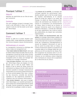 DOSSIER 5 EFFICIENCE MANAGERIALE OUTIL
60
Pourquoi I'utiliser ?
Objectif
Identifier les specificites de son role de mana-
ger transversal.
Contexte
Cet outil s'applique lorsque le manager trans-
versal a des difficultes a situer son role par
rapport a celui de chef de projet ou de mana-
ger hierarchique.
Comment I'utiliser ?
Etapes
Dresser la grille de sa propre situation pour
chaque critere : mode relationnel, principes d'ac-
tion, horizon temporel, mesure, fonctionnement.
Methodologie et conseils
Le management transversal se distingue des
autres modes de management par:
> Son mode relationnel determinant: alors que
la relation hierarchique est duale, dans le cas du
management transversal (et des autres formes
de management hors hierarchie), la relation est
triangulaire entre un acteur, son manager hie-
rarchique et le manager transversal.
> Ses principes d'actions : alors que le mana-
ger hierarchique dirige une equipe et la fait
evoluer, que le chef de projet federe une
equipe et que le pilote de reseau donne les
orientations au reseau et le fait croitre dans la
direction souhaite, le manager transversal est
responsable d'un processus global d'entreprise
ou d'une activite globale. Pour cela, il mutua-
lise des ressources, consolide des donnees,
capitalise sur des experiences existantes en
cooperant avec de nombreux interlocuteurs.
> Son horizon temporel : alors que le manage-
ment hierarchique a un caractere permanent ou
que le rythme d'un chef de projet est lie a la duree
du projet, I'horizon temporel du manager trans-
versal est lie a la politique a mettre en ceuvre.
> La mesure et le controle : le manager hie-
rarchique apprecie les performances indivi-
duelles pendant que le chef de projet evalue
les resultats intermediaires et le resultat
global du projet par rapport a un cahier des
charges. Le pilote de reseau dispose d'indi-
cateurs de contribution aux resultats de I'en-
treprise et d'indicateurs de fonctionnement
du reseau. Selon la nature de sa mission, le
manager transversal, quant a lui, dispose de
differents indicateurs : controle des methodes
et de leurs applications, de la mise en ceuvre
des ameliorations, du respect des contraintes
reglementaires.
> Ses criteres de fonctionnement avec les
acteurs : le manager hierarchique s'adapte a la
maturite professionnelle de ses collaborateurs.
Le chef de projet met en ceuvre la complemen-
tarite des competences (interdependance) et
associe les equipiers intervenant en aval le
plus en amont du projet. Dans un reseau, le
nombre d'interactions genere la production de
nouvelles idees et le maillage habile des com-
petences accroit la production du reseau. Pour
faire progresser les processus dont il a la res-
ponsabilite, le manager transversal exerce son
influence sur de nombreux acteurs disperses
dans I'entreprise et s'assure de la cooperation
de la hierarchie de ces acteurs.
Avantage
« L'art de diriger
consiste a savoir
abandonner la
baguette pour
ne pas gener
I'orchestre ».
Herbert von Karajan
Permet de clarifier les specificites de son role de
manager transversal.
Avoir conscience que le management trans-
versal n'est pas un management d'equipe mais
un management de processus.
ro
CO
i_
CD
>
co
£=
(T3
C
(D
£
CD
CO
C
ro
E
CO
-CD
-I—»
"o
M—
CJ
-CD
Q.
co
CO
CD
- 185 - suite OUTIL 60
 