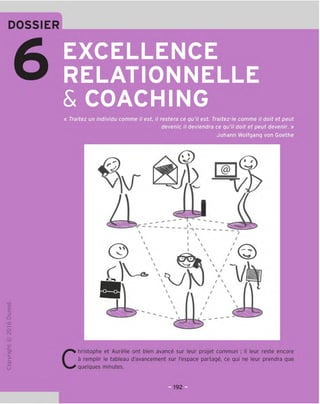 EXCELLENCE
RELATIONNELLE
& COACHING
« Traitez un individu comme il est, il restera ce qu'il est. Traitez-le comme il doit et peut
devenir, il deviendra ce qu'il doit et peut devenir. »
Johann Wolfgang von Goethe
TD
O
c
3
Q
10
t-H
o
rsi
JC
gi
L-
>-
Q.
O
U
r
@
y/
r v.
 /
© 
^ yVl X 1/
£!=■
/ ^
/ ^
c
hristophe et Aurelie ont bien avance sur leur projet commun ; il leur reste encore
a remplir le tableau d'avancement sur I'espace partage, ce qui ne leur prendra que
quelques minutes.
 
