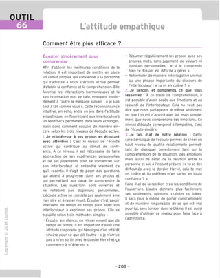 OUTIL
66 L'attitude empathique
Comment etre plus efficace ?
"O
o
c
13
Q
IX)
i-H
o
rM
ai
Q.
O
U
Ecouter sincerement pour
comprendre
Afin d'obtenir les meilleures conditions de la
relation, il est important de mettre en place
un climat propice qui convienne a la personne
qui s'adresse a nous. L'ecoute active permet
d'etablir la confiance et la comprehension. Elle
favorise les interactions harmonieuses et la
synchronisation non verbale, envoyant implic-
itement a I'autre le message suivant: « je suis
tout a fait comme vous ». Cette reconnaissance
intuitive, en echo, entre en jeu dans l'attitude
empathique, en fournissant aux interlocuteurs
un feed-back permanent dans leurs echanges.
Voici done comment ecouter de maniere sin-
cere selon les trois niveaux de l'ecoute active.
1. Je m'interesse a vos propos en ecoutant
avec attention : C'est le niveau de l'ecoute
active qui contribue au climat de confi-
ance. A ce niveau, il est necessaire de faire
abstraction de ses experiences personnelles
et de ses jugements pour se concentrer sur
son interlocuteur et entendre vraiment ce
qu'il raconte. II s'agit de poser des questions
qui aident a progresser dans ses propos et
qui permettent aux deux de comprendre la
situation. Les questions sont ouvertes et
ne refletent pas d'opinions personnelles.
L'ecoute active ne consiste pas seulement a ne
rien dire et a rester muet. Ecouter c'est savoir
intervenir de temps en temps pour aider son
interlocuteur a exprimer ses propos. Elle se
travaille selon trois methodes simples :
- Ecouter en silence, en n'intervenant que de
temps en temps. II est important d'avoir une
attitude corporelle qui temoigne d'un interet
sincere pour ce que dit I'autre : « je n'arrive
pas a m'en sortir avec le dossier Herve et ga
commence a m'enerver ».
- Resumer regulierement les propos avec ses
propres mots, sans jugement de valeurs ni
opinions personnelles : « si je comprends
bien ce dossier est difficile a gerer ».
- Reformuler de maniere interrogative un mot
ou une phrase importante du discours de
I'interlocuteur: « tu es en colere ? ».
2. Je pergois et comprends ce que vous
ressentez : A ce stade de comprehension, il
est possible d'avoir acces aux emotions et au
ressenti de I'interlocuteur. Cela ne veut pas
dire que nous partageons le meme sentiment
ou que Ton est d'accord avec lui, mais simple-
ment que nous comprenons ses emotions. Ce
niveau d'ecoute correspond a I'empathie, c'est
de l'ecoute sincere.
3. Je fais etat de notre relation : Cette
caracteristique de l'ecoute permet de creer un
haut niveau de qualite relationnelle permet-
tant de dialoguer ouvertement tant sur la
comprehension de la situation, des emotions
mais aussi de I'etat de la relation entre la
personne et soi, a I'instant present; « tu as des
difficultes avec le dossier Herve, cela te met
en colere et tu preferes m'en parler en toute
confiance ? ».
Faire etat de la relation cree les conditions de
I'ouverture. L'autre donnera plus facilement
ses sentiments, opinions, craintes ou idees.
II sera plus a meme de parler consciemment
et de maniere responsable de ce qui est vrai
pour lui, sans tomber dans le blame. II est aussi
possible d'utiliser ce niveau pour faire face a
I'agressivite.
- 208 -
 