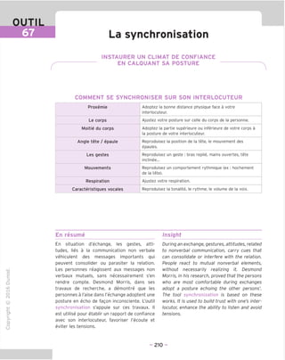 OUTIL
67 La synchronisation
INSTAURER UN CLIMAT DE CONFIANCE
EN CALQUANT SA POSTURE
COMMENT SE SYNCHRONISER SUR SON INTERLOCUTEUR
Proxemie Adoptez la bonne distance physique face a votre
interlocuteur.
Le corps Ajustez votre posture sur celle du corps de la personne.
Moitie du corps Adoptez la partie superieure ou inferieure de votre corps a
la posture de votre interlocuteur.
Angle tete / epaule Reproduisez la position de la tete, le mouvement des
epaules.
Les gestes Reproduisez un geste : bras replie, mains ouvertes, tete
inclinee...
Mouvements Reproduisez un comportement rythmique (ex : hochement
de la tete).
Respiration Ajustez votre respiration.
Caracteristiques vocales Reproduisez la tonalite, le rythme, le volume de la voix.
En resume Insight
"O
o
c
ZJ
Q
IX)
i-H
o
rM
ai
Q.
O
U
En situation d'echange, les gestes, atti-
tudes, lies a la communication non verbale
vehiculent des messages importants qui
peuvent consolider ou parasiter la relation.
Les personnes reagissent aux messages non
verbaux mutuels, sans necessairement s'en
rendre compte. Desmond Morris, dans ses
travaux de recherche, a demontre que les
personnes a I'aise dans I'echange adoptent une
posture en echo de fagon inconsciente. L'outil
synchronisation s'appuie sur ces travaux. II
est utilise pour etablir un rapport de confiance
avec son interlocuteur, favoriser I'ecoute et
eviter les tensions.
During an exchange, gestures, attitudes, related
to nonverbal communication, carry cues that
can consolidate or interfere with the relation.
People react to mutual nonverbal elements,
without necessarily realizing it. Desmond
Morris, in his research, proved that the persons
who are most comfortable during exchanges
adopt a posture echoing the other persons'.
The tool synchronization is based on these
works. It is used to build trust with one's inter-
locutor, enhance the ability to listen and avoid
tensions.
- 210 -
 