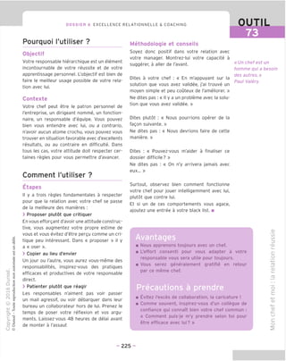 DOSSIER 6 EXCELLENCE RELATIONNELLE & COACHING OUTIL
73
Pourquoi I'utiliser ?
Objectif
Votre responsable hierarchique est un element
incontournable de votre reussite et de votre
apprentissage personnel. L'objectif est bien de
faire le meilleur usage possible de votre rela-
tion avec lui.
Contexte
Votre chef peut etre le patron personnel de
I'entreprise, un dirigeant nomme, un fonction-
naire, un responsable d'equipe. Vous pouvez
bien vous entendre avec lui, ou a contrario,
n'avoir aucun atome crochu, vous pouvez vous
trouver en situation favorable avec d'excellents
resultats, ou au contraire en difficulte. Dans
tous les cas, votre attitude doit respecter cer-
taines regies pour vous permettre d'avancer.
Comment I'utiliser ?
Etapes
II y a trois regies fondamentales a respecter
pour que la relation avec votre chef se passe
de la meilleure des manieres :
> Proposer plutot que critiquer
En vous efforgant d'avoir une attitude construc-
tive, vous augmentez votre propre estime de
vous et vous evitez d'etre pergu comme un cri-
tique peu interessant. Dans « proposer » il y
a « oser ».
> Copier au lieu d'envier
Un jour ou I'autre, vous aurez vous-meme des
responsabilites, inspirez-vous des pratiques
efficaces et productives de votre responsable
direct.
> Patienter plutot que reagir
Les responsables n'aiment pas voir passer
un mail agressif, ou voir debarquer dans leur
bureau un collaborateur hors de lui. Prenez le
temps de poser votre reflexion et vos argu-
ments. Laissez-vous 48 heures de delai avant
de monter a I'assaut
Methodologie et conseils
Soyez done positif dans votre relation avec
votre manager. Montrez-lui votre capacite a
suggerer, a aller de I'avant.
Dites a votre chef : « En m'appuyant sur la
solution que vous avez validee, j'ai trouve un
moyen simple et peu couteux de I'ameliorer. »
Ne dites pas : « II y a un probleme avec la solu-
tion que vous avez validee. »
Dites plutot : « Nous pourrions operer de la
fagon suivante. »
Ne dites pas : « Nous devrions faire de cette
maniere. »
Dites : « Pouvez-vous m'aider a finaliser ce
dossier difficile? »
Ne dites pas : « On n'y arrivera jamais avec
eux... »
Surtout, observez bien comment fonctionne
votre chef pour jouer intelligemment avec lui,
plutot que centre lui.
Et si un de ces comportements vous agace,
ajoutez une entree a votre black list. ■
fl
Avantages
« Un chef est un
homme qui a besoin
des autres.»
Paul Valery
m Nous apprenons toujours avec un chef.
■ L'effort consent! pour vous adapter a votre
responsable vous sera utile pour toujours.
■ Vous serez generalement gratifie en retour
par ce meme chef.
■ Evitez I'exces de collaboration, la caricature !
■ Comme souvent, inspirez-vous d'un collegue de
confiance qui connaTt bien votre chef commun :
« Comment puis-je m'y prendre selon toi pour
etre efficace avec lui? »
V)
IS)
=5
^(D
C
o
-I—'
_fD
d)
i_
fD
O
E
■4—'
O)
M—
O)
-C
u
d
- 225 -
 