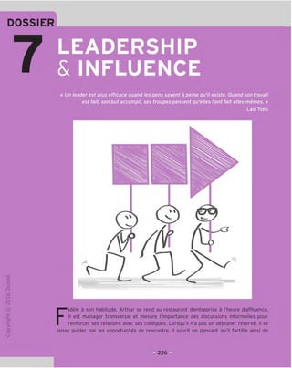 LEADERSHIP
& INFLUENCE
« Un leader est plus efficace quand les gens savent a peine qu'il existe. Quand son travail
est fait, son but accompli, ses troupes pensent qu'elles font fait elles-memes. »
Lao Tseu
TD
O
c
3
Q
10
t-H
o
CM
JC
cn
L-
>-
Q.
O
U
il^
Fidele a son habitude, Arthur se rend au restaurant d'entreprise a I'heure d'affluence.
II est manager transversal et mesure ('importance des discussions informelles pour
renforcer ses relations avec ses collegues. Lorsqu'il n'a pas un dejeuner reserve, il se
laisse guider par les opportunites de rencontre. II sourit en pensant qu'il fortifie ainsi de
3226 E
 