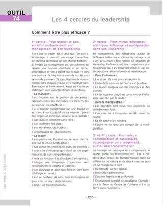 OUTIL
74 Les 4 cercles du leadership
Comment etre plus efficace ?
ler
cercle : Pour donner le cap,
enrichir mutuellement son
management et son leadership
Alors que le leader est « celui que Ton suit »,
le manager a souvent une image d'expertise,
de maTtrise technique de son champ d'action.
Si I'enjeu du management est precisement de
reussir une bascule identitaire et un lacher
prise depuis le role d'expert (sur le quoi ?) vers
une posture de regulateur centree sur le pro-
cessus (le comment ?), il est legitime de vouloir
comprendre en quoi on peut etre manager sans
etre leader et inversement. Aussi est-il utile de
distinguer leurs caracteristiques respectives.
- Le manager:
> est focalise sur la gestion de processus :
relations entre les methodes, les metiers, les
personnes, les interfaces ;
> a le pouvoir hierarchique sur une equipe et
est centre sur I'objectif de sa mission : plani-
fier, organiser, controler, assumer les resultats ;
> sait quoi et comment faire faire ;
> sait atteindre les buts ;
> est entrameur, facilitateur;
> accompagne les changements.
- Le leader:
> est passionne, focalise sur le sens c'est-a-
dire sur la vision strategique ;
> sait definir les finalites, les buts, les priorites ;
> a un role d'influence qu'il tient de son expe-
rience et de son comportement ;
> relie sa fonction a la strategie d'entreprise ;
> integre une dimension d'ouverture vers
I'environnement interne et externe ;
S > sait pourquoi et pour quoi faire et faire faire
(strategie et sens) ;
> est accoucheur de sens pour I'entreprise et
pour chacun des collaborateurs ;
> pilote les transformations.
u
2e
cercle : Pour mieux influencer,
distinguer influence et manipulation
dans son leadership
En management, des metaphores autour de
I'influence telles que « science du menage » ou
« art de la main » font recette. En situation de
leadership, I'influence est une competence pro-
fessionnelle-cle. II est important d'operer une dis-
tinction claire entre influence et manipulation.
- Dans I'influence :
> Les objectifs sont clairs et explicites.
> L'intention vis-a-vis de I'autre est positive.
> Le leader s'appuie sur des principes et des
valeurs.
> L'interlocuteur dirige est conscient de I'influ-
ence exercee par le leader.
- Dans la manipulation :
> Les objectifs sont flous, non annonces ou
deliberement faux.
> L'un cherche a I'emporter au detriment de
I'autre.
> La fin justifie les moyens.
> L'autre ne se rend pas compte de la mani-
pulation.
3e
et 4e
cercle : Pour mieux
communiguer et rassembler,
accompagner un changement,
piloter une transformation
Le manager accompagne les changements, le
leader pilote les transformations. Les 4 cri-
teres d'un projet de transformation dans sa
difference de nature et de degre avec un pro-
jet de changement sont :
> Incertitude sur le resultat.
> Innovation permanente.
> Couches identitaires profondes.
> Changement complet de paradigme. Exemple :
de « la Terre au Centre de I'llnivers » a « La
Terre dans I'Dnivers ».
- 230 -
 