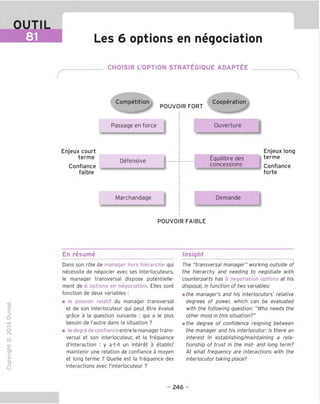OUTIL
Les 6 options en negociation
CHOISIR L'OPTION STRATEGIQUE ADAPTEE
Competition Cooperation
POUVOIR FORT
Passage en force
Enjeux court
terme
Confiance
faible
Defensive
Marchandage
Ouverture
Equilibre des
concessions
Enjeux long
terme
Confiance
forte
Demande
POUVOIR FAIBLE
En resume Insight
TD
O
C
ZD
Q
"X)
O
fN
-C
■|_
>■
Q-
O
U
Dans son role de manager hors hierarchie qui
necessite de negocier avec ses interlocuteurs,
le manager transversal dispose potentielle-
ment de 6 options en negociation. Elles sont
fonction de deux variables :
■ le pouvoir relatif du manager transversal
et de son interlocuteur qui peut etre evalue
grace a la question suivante : qui a le plus
besoin de I'autre dans la situation ?
■ le degre de confiance entre le manager trans-
versal et son interlocuteur, et la frequence
d'interaction : y a-t-il un interet a etablir/
maintenir une relation de confiance a moyen
et long terme ? Ouelle est la frequence des
interactions avec ('interlocuteur ?
The "transversal manager" working outside of
the hierarchy and needing to negotiate with
counterparts has 6 negotiation options at his
disposal, in function of two variables:
mthe manager's and his interlocutors' relative
degrees of power, which can be evaluated
with the following guestion: "Who needs the
other most in this situation?"
mthe degree of confidence reigning between
the manager and his interlocutor: is there an
interest in establishing/maintaining a rela-
tionship of trust in the mid- and long term?
At what frequency are interactions with the
interlocutor taking place?
- 246 -
 