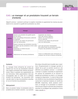 DOSSIER 7 LEADERSHIP & INFLUENCE OUTIL
82
CAS : un manager et un prestataire trouvent un terrain
d'entente
Objectif commun : comment continuer a cooperer ensemble en augmentant les revenus du pres-
tataire et en assurant la qualite de la prestation au client.
Manager Prestataire
Interets
Assurer une prestation de qualite aupres
de ses clients.
Avoir une politique d'honoraires coherente
et equitable.
Conserver une relation de partenariat
avec son interlocuteur.
Augmenter ses revenus.
Avoir des revenus reguliers.
Obtenir une reconnaissance
de son expertise.
Conserver une relation de partenariat
avec son interlocuteur.
Options
Llargir le domaine des prestations assurees.
Ne confier que des prestations a forte valeur
ajoutee.
Augmenter le nombre de jours
de prestations.
Avoir des honoraires individualises.
Etre selectif dans les prestations assurees.
Proposer des prestations innovantes.
MESORE Selectionner de nouveaux prestataires.
Cesser sa collaboration avec I'entreprise et
proposer ses services a d'autres entreprises.
Contexte
Le manager d'une entreprise de conseil est
sollicite par I'un de ses prestataires externes
avec lequel il entretient des relations de parte-
nariat. Celui-ci souhaite une augmentation de
ses honoraires. Cette augmentation n'est pas
envisageable dans le cadre de la politique
tarifaire de I'entreprise : les honoraires sont
calcules selon le type de prestations assurees
et non en fonction du prestataire.
Denouement
Dans un premier temps, le prestataire pose le
probleme de la maniere suivante : « je souhaite
etre mieux remunere sans travailler plus »(posi-
tion). Progressivement, le manager parvient a
obtenir de sa part un premier accord sur une
definition du probleme commun : « comment
continuer a cooperer ensemble en augmentant
les revenus du prestataire et en assurant la
qualite de la prestation au client ». Le manager
a prepare la negociation : il a liste et hierarchise
ses interets et ceux du prestataire (hypotheses),
recherche le maximum d'options et clarifie les
MESORE respectives. Apres plusieurs entre-
tiens, le manager et le prestataire se mettent
d'accord pour elargir le domaine des prestations
assurees en privilegiant des prestations a forte
valeur ajoutee. ■
CD
-CD
d
C
o
IS)
CD
I—
C=
o
-t—'
CD
U
o
V
CD
c
_fp
CD
TD
CD
"D
O
V
CD
£
CD
- 251 -
 