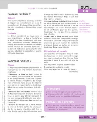 DOSSIER 7 LEADERSHIP & INFLUENCE OUTIL
84
Pourquoi I'utiliser ?
Objectif
Vous fournir une grille de lecture qui permette
de reguler vos comportements en cours de
negociation, en developpant tout ce qui faci-
lite votre reussite et en eliminant tout ce qui
I'entrave.
Contexte
Les Chinois considerent que nous avons en
nous cinq elements : le Bois, le Feu, la Terre,
le Metal, I'Eau. Ces cinq elements vont orga-
niser I'harmonie du monde en s'appuyant sur
cinq cycles dans chacun desquels un element
domine. Chacun des elements dominants a
un element moderateur qui le conseille. Cette
approche adaptee a la negociation en favorise
I'efficacite dialectique.
Comment I'utiliser ?
Etapes
Le negociateur enrichit son comportement en
s'appuyant sur ces cinq elements. Ils sont ses
cinq forces.
> Developper la force du Bois. Utiliser la
force du Bois, pour la richesse des arguments
et des comportements, en sachant y ajouter
la vitesse. Vitesse d'adaptation, de change-
ment d'attitudes. Faire preuve de creativite
pour recreer du rapport de force. Moderateur
Metal : ne pas oublier I'importance de la deci-
sion.
> Se nourrir de la force du Feu. Utiliser la force
du Feu signifie recourir a la force de convic-
tion, a la passion pour defendre son point de
vue avec courage et a la tenacite pour attein-
dre ses objectifs. Moderateur Eau : ne pas trop
s'emporter.
> S'ancrer sur la force de la Terre. Utiliser
la force de la Terre signifie ne jamais per-
dre de vue qu'une negociation doit etre en
prise directe avec le reel. Cela consiste aussi
a obliger ses interlocuteurs a revenir au sens
des realites. Moderateur Bois : ne pas etre
trop « pensee unique ».
> Integrer la force du Metal. Utiliser la force
du Metal signifie que pour le negociateur il
n'y a pas de negociation efficace si elle ne
s'accompagne pas d'une decision applica-
ble et satisfaisante pour les deux parties.
Moderateur Feu : ne pas etre un decideur
trop « froid ».
> Creer avec la force de I'Eau. Cette force
donne au negociateur une puissance d'imagi-
nation et de creativite, tant pour trouver des
arguments que pour inventer des solutions
arrangeant toutes les parties en presence.
Moderateur Terre : rester realiste.
Methodologie et conseils
Le negociateur envisage tour a tour a partir
de chacune de ces forces comment interagir
avec ses interlocuteurs. Une fois une force
examinee, il passe a une autre et ainsi de
suite.
« La mer, la mer, toujours recommencee I
6 recompense, apres une pensee,
Qu'un long regard sur le calme des dieux.»
Paul Valery
Profiter
de la richesse
des cinq elements
pour renforcer
vos qualites
de negociateur.
Vous pouvez interagir sur ces cinq elements.
Cela augmente votre lucidite, votre maTtrise, et
renforce a terme vos qualites strateqiques.
Precaution a prendre
Eviter que ces comportements ne soient trop
artificiels et trop apparents, cela viendrait
« alourdir » la negociation.
d)
CO
"o
c
CJ
CD
(_>
QJ
TD
fD
ro
Q.
CJ
c
CD
00
- 255 - suite OUTIL
 