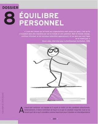 DOSSIER
w
EQUILIBRE
PERSONNEL
« L'une des choses qui arnvent aux organisations mais aussi aux gens, c'est qu'ils
s'installent dans des manieres de voir le monde et s'en satisfont. Mais le monde change,
continue d'evoluer, et de nouveaux potentials apparaissent, et ces gens qui sont figes
ne le voient pas. »
Steve Jobs, interview pour la Smithsonian Institution, 1995
o
Q
kD
o
r-.J
JC
gi
L-
>-
CL
o
u A
rnaud doit renforcer son equipe et il regoit ce matin un des candidats selectionnes.
Generalement, il mene I'entretien de fagon a ce que le candidat s'exprime, tout en lui
faisant part de ce qu'il considere comme important pour travailler en interdependance
260
 