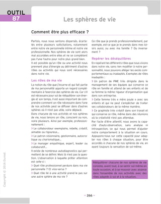 OUTIL
87 Les spheres de vie
Comment etre plus efficace ?
"O
o
c
13
Q
IX)
i-H
o
rM
ai
Q.
O
U
Parfois, nous nous sentons disperses, ecarte-
les entre plusieurs sollicitations, notamment
entre notre vie personnelle intime et notre vie
professionnelle. Nos spheres de vie sont alors
mal accordees entre elles et ne se completent
pas Tune I'autre pour notre plus grand bien.
II est possible qu'un role ou une activite nous
prennent plus d'energie au detriment d'autres
roles ou activites qui nous sont necessaires
dans notre vie.
Les roles de ma vie
La notion du role que j'incarne et qui fait partie
de ma personnalite apporte un regard comple-
mentaire a I'exercice des spheres de vie. Car s'il
est necessaire pour soi de reequilibrer son ener-
gie et son temps, il est aussi important de com-
prendre comment un role necessaire dans Tune
de nos activites peut se diffuser dans d'autres
spheres ou il n'est pas utile, voire deplace.
Dans chacune de nos activites et nos spheres
de vie, nous tenons un role, conscient ou non,
voire plusieurs. Ainsi par exemple, profession-
nellement :
> Le collaborateur exemplaire, rebelle, creatif,
aimable ou rigoureux...
> Le patron visionnaire, gestionnaire, autocra-
tique ou charismatique...
> Le manager empathique, expert, leader ou
collaboratif...
II existe de nombreux autodiagnostics qui per-
mettent de se definir. Mais la n'est pas la ques-
tion. L'observation a laquelle preter attention
est celle-ci :
> Ouel role professionnel perdure dans ma vie
personnelle ? Et vice-versa ?
> Ouel role lie a une activite prend le pas sur
une autre sphere de ma vie ?
Ce role que je prends professionnellement, par
exemple, est-ce que je le prends dans mes loi-
sirs aussi, ou avec ma famille ? Ou inverse-
ment ?
Reperer les desequilibres
En reperant les differents roles que nous vivons
dans notre vie, sans rien modifier a notre per-
sonnalite, nous pouvons alleger les exces com-
portementaux ou inadaptes. Examples de roles
inadaptes :
> Un patron de PME tres dirigiste dans le
management de ses equipes qui conserve ce
role en famille et attend de ses enfants et de
sa femme la meme rigueur d'organisation que
dans son entreprise.
> Cette femme tres « mere poule » avec ses
enfants et qui ne peut s'empecher de traiter
ses collaborateurs de la meme maniere.
> Ce graphiste tres creatif dans son travail et
qui conserve ce role, meme dans des reunions
ou la creativite n'est pas attendue.
Par I'acte d'etre attentif, nous avons la capa-
cite d'auto-observation, sans analyse ni
introspection, ce qui nous permet d'ajuster
notre comportement a la situation en cours.
Appuyons-nous sur cette capacite pour adap-
ter nos roles a chaque situation, pour etre
accordes a chacune de nos spheres de vie, en
ayant toujours la sensation de soi-meme.
Reequilibrer chacune de nos spheres de vie
consiste, avant tout, a se sentir soi-meme en
toute occasion, et a se mouvoir avec aisance
dans I'ensemble de nos activites avec des
roles adaptes a soi et a la situation.
- 266 -
 