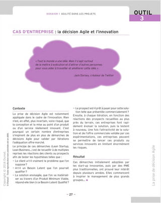 DOSSIER 1 AGILITIl DANS LES PROJETS cygL
CAS D'ENTREPRISE : la decision Agile et I'innovation
« Tout le monde a une idee. Mais il s'agit surtout
de la mettre a execution et d'attirer d'autres personnes
pour vous aider a travailler et ameliorer cette idee.»
Jack Dorsey, createur de Twitter
Contexte
La prise de decision Agile est notamment
appliquee dans le cadre de innovation. Rien
n'est, en effet, plus incertain, voire risque, que
la conception et la mise au point d'un produit
ou d'un service reellement innovant. C'est
pourquoi un certain nombre d'entreprises
s'inspirent de plus en plus de demarches de
decisions Agile pour valider par iterations
I'adequation offre-marche.
Le principe de ces demarches (Lean Startup,
Lean Business...) est de recueillir a de multiples
reprises les reactions des clients ou prospects
afin de tester les hypotheses telles que :
- Le client a-t-il vraiment le probleme que I'on
suppose?
- A-t-il un Besoin Latent que Ton pourrait
qualifier?
- La solution envisagee, que I'on va materiali-
ser au travers d'un Produit Minimum Viable,
repond-elle bien a ce Besoin Latent Oualifie?
- Le prospect est-il pret a payer pour cette solu-
tion telle que presentee commercialement?
Ensuite, a chaque iteration, en fonction des
reactions des prospects recueillies au plus
pres du terrain, ces entreprises font rapi-
dement evoluer la solution, puis la testent
a nouveau. Une fois I'attractivite de la solu-
tion et de I'offre commerciale validee par ces
experimentations, ces entreprises peuvent
se permettre de lancer ces produits ou
services innovants en limitant enormement
les risques.
Resultat
Ces demarches initialement adoptees par
les start-up innovantes, puis par des PME
plus traditionnelles, ont prouve leur interet
depuis plusieurs annees. Elles commencent
a inspirer le management de plus grands
groupes... ■
_q;
'cf
<
c
o
IS)
"o
^O)
"O
O)
"D
CD
IS)
i_
Q-
- 27 -
 