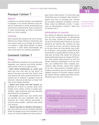 93
DOSSIER 8 EOUILIBRE PERSONNEL
Pourquoi I'utiliser ?
Objectif
L'attention au moment present, sans jugement
ni prejuges, a nos climats interieurs nous per-
met de comprendre la teinte emotionnelle qui
anime notre comportement. Nous comprenons
la racine emotionnelle qui influe inconsciem-
ment sur notre conduite.
Contexte
Dans chacune des situations de notre vie quo-
tidienne nos climats interieurs s'exphment, que
nous soyons seuls ou en groupe, au travail ou
a la maison. II s'agit d'etre present, en pleine
conscience a cette teinte emotionnelle que
nous vivons dans nos contextes quotidiens.
Comment I'utiliser ?
Etapes
Dans differentes situations de la journee pour
lesquelles vous observez une teinte emotion-
nelle, prenez note de vos observations :
1. Votre teinte emotionnelle au reveil varie
selon que vous avez bien ou mal dormi, ou
selon le reve que vous avez fait. Parfois, vous
vous etonnez de votre ressenti emotionnel, ne
sachant pas le rattacher a quelque chose de
rationnel: observez et decrivez ce climat inte-
rieur et les images associees.
2. Quand vous sortez d'un etat second, par
exemple en arrivant au bureau apres avoir
conduit votre voiture comme un pilote auto-
matique : quels scenarios avez-vous deroules,
quel climat les accompagne ?
3. Au travail, quand vous vous perdez dans
vos pensees qui vous emmenent dans des
scenarios de « films internes personnels »,
sorte de reves eveilles : observez quel climat
y est associe.
4. Quand vous etes en situation d'echanqe et
que votre point de vue est contredit, deroulez
toutes les images qui se sont imposees a vous
et qui ont motive la defense de votre opinion :
quel climat y etait associe ? ou bien dans quel
climat etes-vous en evoquant cette situation ?
Ouand vous avez un exemple pour chacune
de ces quatre situations, procedez a une syn-
these. Listez les differents climats. Y voyez-
vous un denominateur commun ? Quel nom
lui donnez-vous ?
Methodologie et conseils
Nos climats se diffusent discretement au tra-
vers de notre comportement. Ils determinent
tous nos actes, comme s'ils etaient notre rai-
son de vivre emotionnelle. Prenons le cas d'une
personne qui exprime des ressentis du type
« J'ai peur de ne pas y arriver, je ressens que
je n'ai pas toutes les informations pour finali-
ser ce dossier », alors qu'elle a atteint 90 % de
I'avancement et qu'elle detient toutes les don-
nees pour terminer. Elle ressent un climat de
doute qu'elle exprime par le manque d'informa-
tion. Tout comme cette personne, ce sont nos
climats interieurs, developpes au fil de notre
vecu, qui conditionnent notre conduite (pro-
crastiner, raler, echouer, reussir, etre content
de soi, etc.). Nous pouvons constater, grace a
la pleine conscience, que ces climats diffus se
repetent souvent et tournent toujours autour
des memes themes, quelles que soient les jus-
tifications que nous leur trouvons. ■
«Jamais le sole!I
ne volt /'ombre.»
Leonard de Vinci
Avantage
Percevoir nos climats, qui sont plus subtils que
nos emotions, nous rend encore plus presents a
nous-memes.
Precaution a prendre
II ne s'agit pas de s'analyser, ni de se juger, mais
seulement d'etre present a nos climats.
co
=3
_QJ
T_
V
CD
-t—•
C
co
ro
E
T3
CO
CD
- 279 -
 