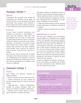 95
DOSSIER 8 EOUILIBRE PERSONNEL
Pourquoi I'utiliser ?
Objectif
L'integration des emotions nous permet de
comprendre nos emotions, de les gerer, et
d'eviter qu'elles ne nous envahissent de fagon
incontrolee. Nous pouvons ainsi continuer a
etre et a agir, avec unite, en pleine conscience,
et avec efficience, tout en ayant des emotions.
Contexte
Si nous vivons en pleine conscience, nous
integrons nos emotions « naturellement » :
nous avons des emotions, mais elles n'ont
pas d'emprise sur notre etat car nous avons
la capacite de les observer tout en continuant
a etre, et a realiser ce que nous avons a faire ;
detendus, nos emotions ne peuvent envahir
notre espace interne. Elles existent, se mani-
festent, mais prennent une place moderee,
proportionnee. Nous pouvons les observer
tout en parlant a une personne, tout en tra-
vaillant.
Mais tant que nous ne sommes pas en pleine
conscience, nous devons pratiquer ce proces-
sus d'integration de nos emotions si nous ne
voulons pas qu'elles nous imposent leur force,
leur filtre de perception de la realite et leur
rythme de repetition.
Comment I'utiliser ?
Etapes
Pour integrer vos emotions, deroulez les
etapes suivantes :
1. Prenez conscience de votre etat emotionnel.
2. Prenez conscience de votre systeme de
tension physique externe et interne, ainsi que
mental.
3. Detendez-vous : respirez profondement,
changez de posture physique, faites une
seance de relaxation complete si necessaire.
4. Revenez dans I'instant present en prati-
quant I'attention en pleine conscience.
Vous devez ressentir un apaisement interne. Si
I'emotion vous envahit de nouveau, passez a la
vitesse superieure, faites un travail d'image :
5. En etat de relaxation complete, les yeux fer-
mes, representez-vous la situation ou la per-
sonne a I'origine de votre emotion.
6. Faites des transformations comme : eloignez
I'image, rapprochez-la, reduisez-la, changez-en
la couleur...
7. Repetez I'exercice autant de fois que neces-
saire.
Methodologie et conseils
Tant que nous n'integrons pas nos emotions,
elles se repetent et s'imposent a nous regulie-
rement. Par exemple, nous pouvons observer
que chaque fois qu'une situation d'adversite se
presente, nous avons peur de I'affronter ; si
nous subissons cette peur, nous sommes ten-
dus et cette tension s'imprime dans la situa-
tion. Si nous revenons dans I'instant present
au moment ou se produit la situation d'adver-
site, nous ne subissons plus la peur, celle-ci
devient une energie non empreinte d'emotion,
energie qui nous donne la capacite de gerer
I'adversite avec serenite.
II s'agit, en integrant les emotions comme par-
tie de nous-memes, de prendre une nouvelle
voie plus consciente et plus efficiente dans
tous les instants de notre vie. ■
«L'experience, ce
n'est pas ce qui
arrive a un homme,
mais c'est ce que
I'homme fait avec
ce qui lui arrive.»
Aldous Huxley
Avantage
L'integration des emotions nous permet de les
comprendre comme faisant partie de nous, sans
debordement ni fatalisme.
Precaution a prendre
Plus que d'accepter nos emotions, ce qui peut
sous-entendre une certaine fatalite, il s'agit de
les comprendre, non avec la tefe, mais avec tout
notre etre.
CO
c=
o
-I—'
o
E
CO
(1)
"D
C
o
-t—'
fD
t_
c?
-d)
- 283 -
 